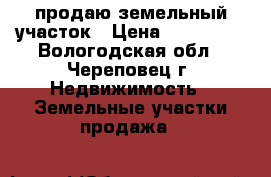 продаю земельный участок › Цена ­ 150 000 - Вологодская обл., Череповец г. Недвижимость » Земельные участки продажа   